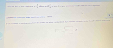 ind the area of a reclangle that is 5 3/5  yl long and 2 3/4  yd wide. Enter your antver as a mixed mumber and reduce if possilin 
Antwer itow to entr your asswer topen in saw window 1 Point 
If your answer is less than one, leave the box for the whole number blank. If your answer is a whole numbe, lave the fractios bown bark
 □ /□  