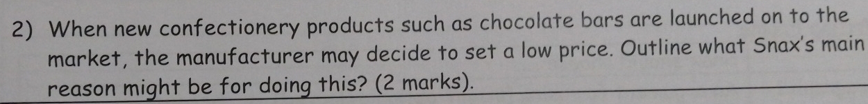 When new confectionery products such as chocolate bars are launched on to the 
market, the manufacturer may decide to set a low price. Outline what Snax's main 
reason might be for doing this? (2 marks).