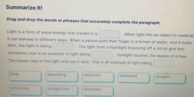 Summarize It!
Drag and drop the words or phrases that accurately complete the paragraph.
Light is a form of wave energy that travels in a . When light hits an object to material
it can behave in different ways. When a person puts their finger in a brown of water, and it looks
bent, the light is being . The light from a flashlight bouncing off a mirror and into
someone's eye is an example of light being . Sunlight touches the leaves of a tree.
The leaves take in the light and use it later. This is an example of light being
stop absorbing reflected absorbed straight
refracting straight line refracted