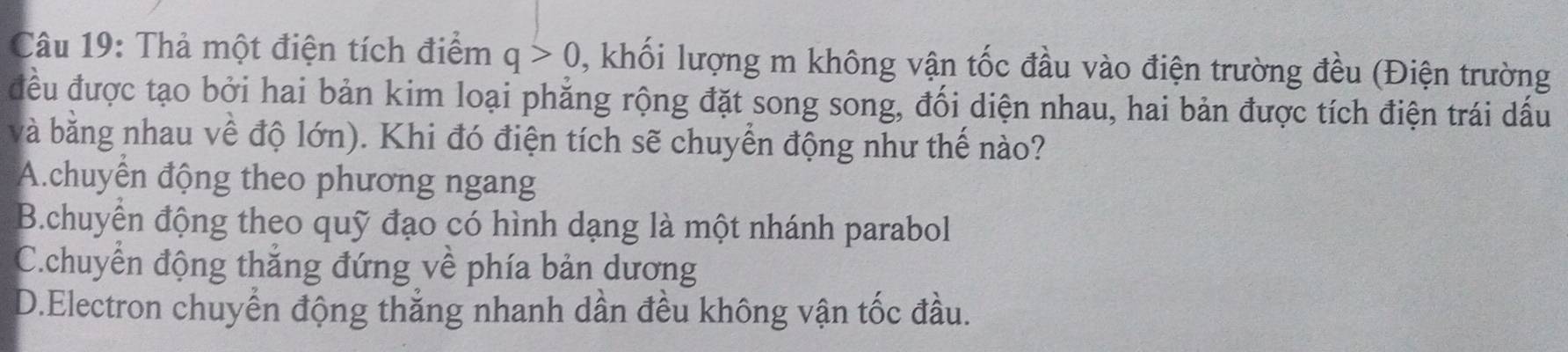 Thả một điện tích điểm q>0 , khối lượng m không vận tốc đầu vào điện trường đều (Điện trường
đều được tạo bởi hai bản kim loại phẳng rộng đặt song song, đối diện nhau, hai bản được tích điện trái dấu
và bằng nhau về độ lớn). Khi đó điện tích sẽ chuyển động như thế nào?
A.chuyển động theo phương ngang
B.chuyển động theo quỹ đạo có hình dạng là một nhánh parabol
C.chuyển động thắng đứng về phía bản dương
D.Electron chuyển động thắng nhanh dần đều không vận tốc đầu.