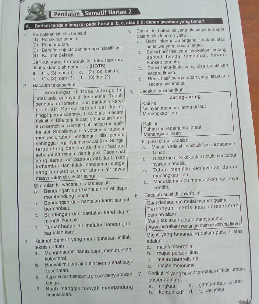 Penilaian Sumatif Harian 2
A. Berilah tanda silang (x) pada huruf a, b, c, atau d di depan jawaban yang benar!
1. Perhatikan isi teks berikut! 4. Berikut ini bukan isi yang biasanya terdapat
(1) Pemikiran sendiri. dalam teks laporan yaitu ...
(2) Pengamatan. a. Berisi informasi mengenai keadaan atau
(3) Bersifat objektif dan terdapat klasifikasi. peristiwa yang belum terjadi.
(4) Kalimat definisi. b. Berisi hasil riset yang mendalam tentang
Berikut yang termasuk isi teks laporan, sebuah benda, tumbuhan, hewan,
ditunjukkan oleh nomor .... (HOTS) konsep tertentu.
a. (1), (3), dan (4) c. (2), (3), dan (4) c. Berisi fakta-fakta yang bisa dibuktikan
secara ilmiah.
b. (1), (2), dan (3) d. (3) dan (4) d. Berisi hasil pengamatan yang dilakukan
2. Bacalah teks berikut! secara sistematis.
Bendungan di Desa Jatirogo ini 5. Bacalah puisi berikut!
tidak ada duanya di Indonesia. Tubuh Jaring-Jaring
bendungan tersebut dari bantalan karet Kali ini
berisi air. Karena terbuat dari karet,
tinggi permukaannya bisa diatur secara Nelayan menebar jaring di laut
Menangkap ikan
fleksibel. Bila terjadi banjir, bantalan karet
itu dikempiskan dan air bah lancar mengalir Kali ini
ke laut. Sebaliknya, bila volume air sungai Tuhan menebar jaring maut
mengecil, tubuh bendungan diisi penuh, Menangkap insan
sehingga tingginya mencapai 3 m. Sungai Isi puisi di atas adalah ...
terbendung dan airnya dimanfaatkan a. Manusia adalah makhluk kecil di hadapan
sebagai air minum dan irigasi. Pada saat Tuhan.
yang sama, air pasang dari laut akan b. Tuhan memiliki kekuatan untuk mencabut
terhambat dan tidak mencemari sungai nyawa manusia.
yang menjadi sumber utama air tawar c. Tuhan memiliki kepiawaian dalam
masyarakat di sekitar sungai. menangkap ikan.
Simpulan isi wacana di atas adalah ... d. Manusia mampu menentukan nasibnya
a. Bendungan dari bantalan karet dapat sendiri.
membendung sungai. 6. Bacalah puisi di bawah ini!
b. Bendungan dari bantalan karet sangat Saat dedauanan mulai memanggilmu
bermanfaat.
c. Bendungan dari bantalan karet dapat Tersenyum manis kala bersentuhan
mengalirkan air. dengan alam
d. Pemanfaatan air melalui bendungan Yang tak akan bosan menyapamu
bantalan karet. Awan pun akan menangis merindukan hadirmu
3. Kalimat berikut yang menggunakan istilah adalah .... Majas yang terkandung dalam puisi di atas
teknis adalah ... a. majas hiperbola
a. Mengonsumsi nanas dapat menurunkan
kolesterol. b. majas personifikasi
b. Banyak minum air putih bermanfaat bagi c. majas pararelisme
kesehatan. d. majas metonimia
c. Kupu-kupu membantu proses penyerbukan 7. Berikut ini yang bukan termasuk ciri-ciri umum
bunga. poster adalah ....
d. Buah manggis banyak mengandung a. ringkas c. gambar atau ilustrasi
antioksidan. b. komunikatif d. tujuan jelas