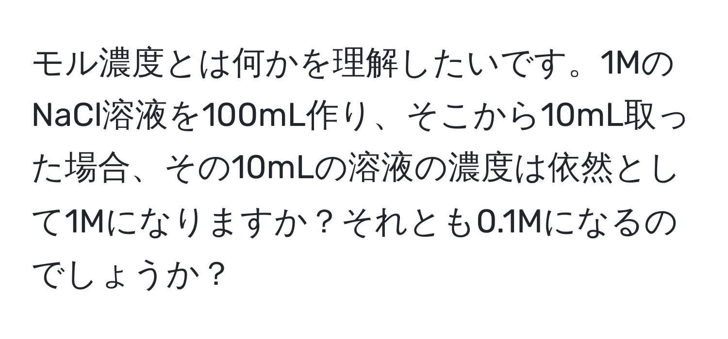 モル濃度とは何かを理解したいです。1MのNaCl溶液を100mL作り、そこから10mL取った場合、その10mLの溶液の濃度は依然として1Mになりますか？それとも0.1Mになるのでしょうか？