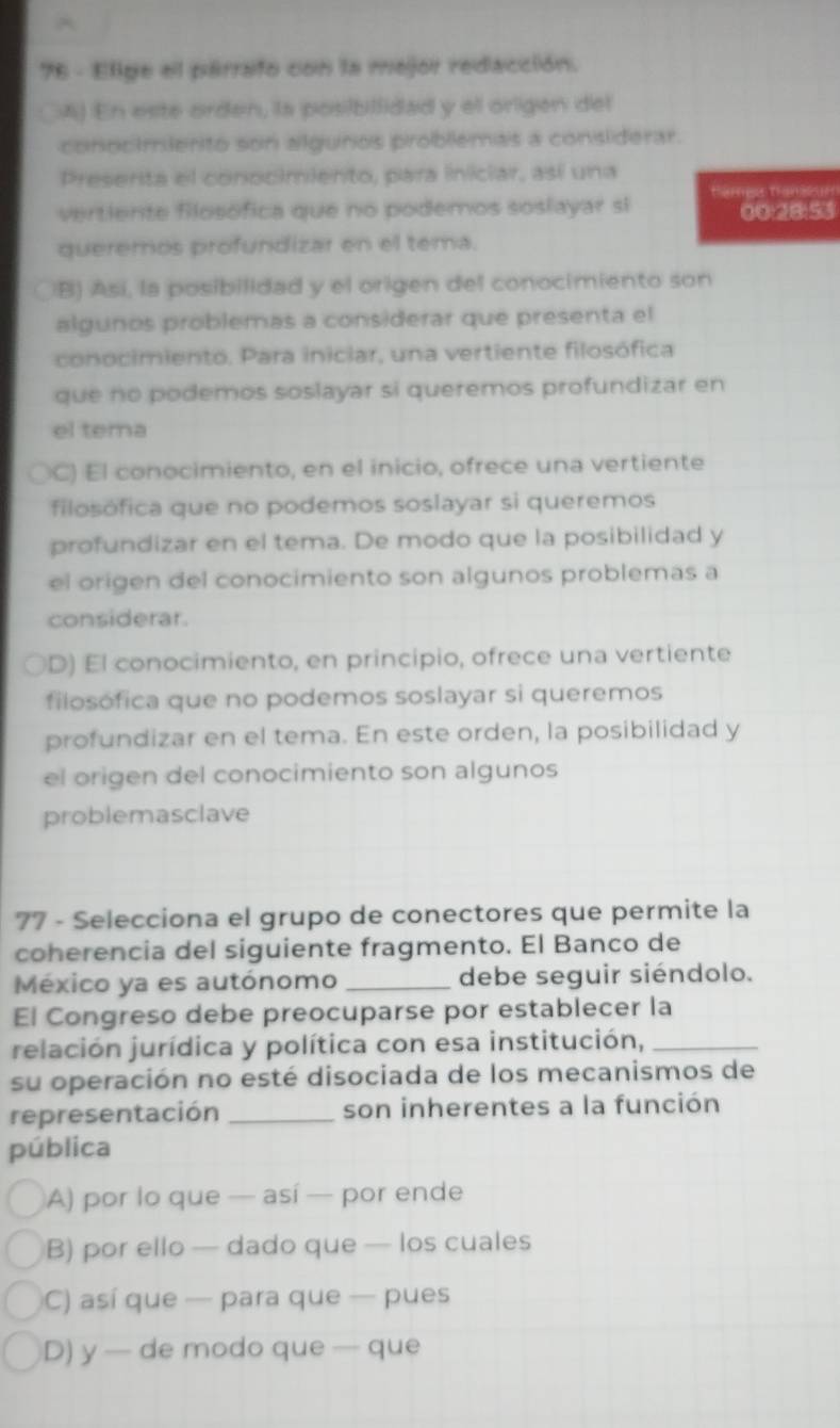 Elige el perrafo con la mejor redacción.
□A) En este orden, la posibillidad y ell origen del
conocimlerito son algunos problemas a considerar.
Preserita el conocimiento, para iniciar, así una
Harges trameur
vertiente filosófica que no podemos soslayar si 00:28:53
queremos profundizar en el tema.
B) Así, la posibilidad y el origen del conocimiento son
algunos problemas a considerar que presenta el
conocimiento. Para iniciar, una vertiente filosófica
que no podemos soslayar si queremos profundizar en
el tema
ÖC) El conocimiento, en el inicio, ofrece una vertiente
filosófica que no podemos soslayar si queremos
profundizar en el tema. De modo que la posibilidad y
el origen del conocimiento son algunos problemas a
considerar.
D) El conocimiento, en principio, ofrece una vertiente
filosófica que no podemos soslayar si queremos
profundizar en el tema. En este orden, la posibilidad y
el origen del conocimiento son algunos
problemasclave
77 - Selecciona el grupo de conectores que permite la
coherencia del siguiente fragmento. El Banco de
México ya es autónomo _debe seguir siéndolo.
El Congreso debe preocuparse por establecer la
relación jurídica y política con esa institución,_
su operación no esté disociada de los mecanismos de
representación _son inherentes a la función
pública
A) por lo que — así — por ende
B) por ello — dado que — los cuales
C) así que — para que — pues
D) y — de modo que — que