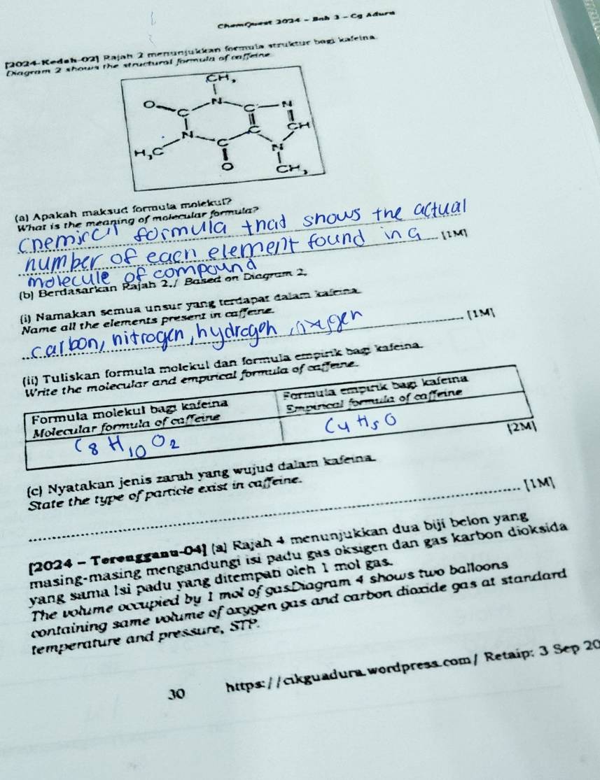 ChemQuest 2024 - Bab 3 - Cg Ađura 
(2024-Kedah-02] Rajah 2 menunjukkan formula strüktur bogi kafeina. 
Diagram 2 shows t formula of caffeine 
(a) Apakah maksud formula molckuf? 
_ 
What is the meaning of molecular formula? 
Cne n 
(b) Berdasarkan Rajah 2./ Based on Diogram 2, 
(i) Namakan semua unsur yang terdapat dalam kaleina 
_Name all the elements present in caffeine. 
[1M] 
mula empirik bag kafeina. 
(c) Nyatakan jenis zarah yan 
State the type of particle exist in caffeine. 
[1M] 
[2024 - Terengganu-04] (a) Rajah 4 menunjukkan dua biji belon yang 
masing-masing mengandungi isi padu gas oksigen dan gas karbon dioksida 
yang sama lsi padu yang ditempati olch I mol gas. 
The volume occupied by 1 mol of gasDiagram 4 shows two balloons 
containing same volume of oxygen gas and carbon dioxide gas at standard . 
temperature and pressure, STP. 
30 https://cikguadura.wordpress.com/ Retaíp: 3 Sep 20