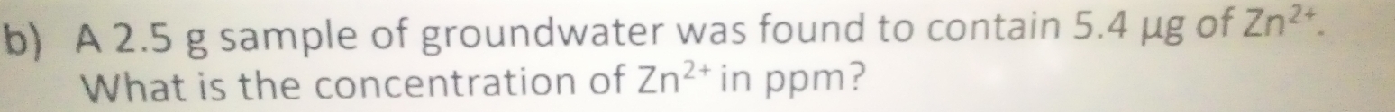 A 2.5 g sample of groundwater was found to contain 5.4 µg of Zn^(2+). 
What is the concentration of Zn^(2+) in ppm?