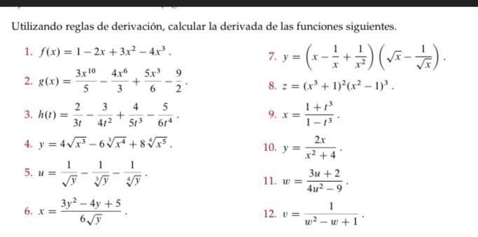 Utilizando reglas de derivación, calcular la derivada de las funciones siguientes. 
1. f(x)=1-2x+3x^2-4x^3. 
7. y=(x- 1/x + 1/x^2 )(sqrt(x)- 1/sqrt(x) ). 
2. g(x)= 3x^(10)/5 - 4x^6/3 + 5x^3/6 - 9/2 . 
8. z=(x^3+1)^2(x^2-1)^3. 
3. h(t)= 2/3t - 3/4t^2 + 4/5t^3 - 5/6t^4 . x= (1+t^3)/1-t^3 . 
9. 
4. y=4sqrt(x^3)-6sqrt[3](x^4)+8sqrt[4](x^5). 
10. y= 2x/x^2+4 . 
5. u= 1/sqrt(y) - 1/sqrt[3](y) - 1/sqrt[4](y) . w= (3u+2)/4u^2-9 . 
11. 
6. x= (3y^2-4y+5)/6sqrt(y) . 12. v= 1/w^2-w+1 .