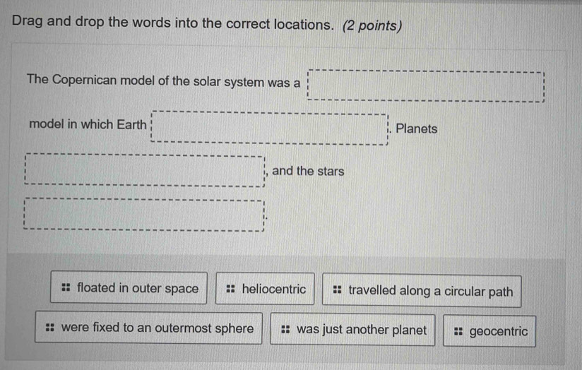 Drag and drop the words into the correct locations. (2 points)
The Copernican model of the solar system was a □ 
model in which Earth □ . Planets
·s ·s ·s ·s , and the stars
·s ·s ·s d=frac □ 
floated in outer space heliocentric travelled along a circular path
were fixed to an outermost sphere was just another planet geocentric