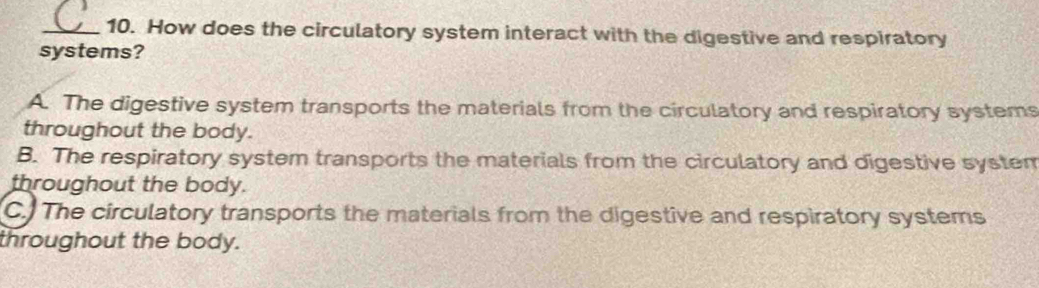 How does the circulatory system interact with the digestive and respiratory
systems?
A. The digestive system transports the materials from the circulatory and respiratory systems
throughout the body.
B. The respiratory system transports the materials from the circulatory and digestive system
throughout the body.
C. The circulatory transports the materials from the digestive and respiratory systems
throughout the body.