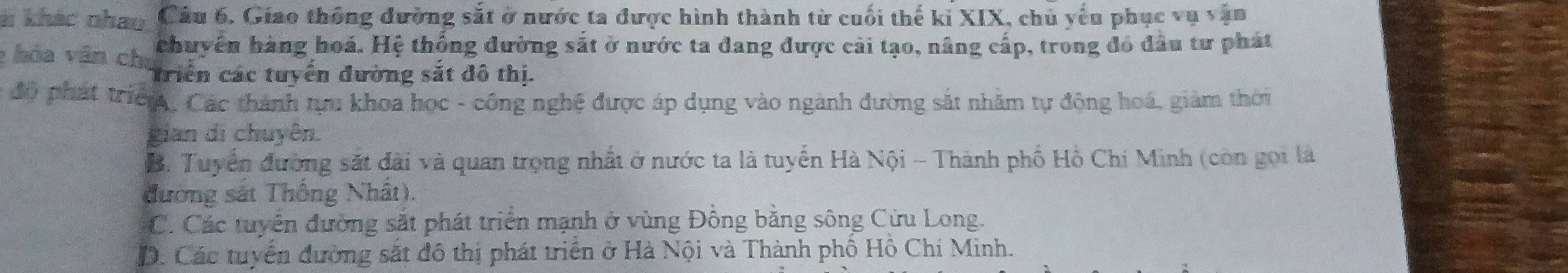 khác nhay Cầu 6. Giao thông đường sắt ở nước ta được hình thành từ cuối thế kỉ XIX, chủ yếu phục vụ vận
: hóa văn chu chuyên hàng hoá. Hệ thống đường sắt ở nước ta đang được cải tạo, nâng cấp, trong đó đầu tư phát
Triển các tuyến đường sắt đô thị.
độ phát triển, Các thành tựu khoa học - công nghệ được áp dụng vào ngành đường sắt nhằm tự động hoá, giám thời
gian di chuyên.
B. Tuyển đường sắt đài và quan trọng nhất ở nước ta là tuyến Hà Nội - Thành phố Hồ Chí Minh (còn gọi là
đương sát Thống Nhất).
C. Các tuyển đường sắt phát triển mạnh ở vùng Đồng bằng sông Cửu Long.
D. Các tuyển đường sắt đô thị phát triển ở Hà Nội và Thành phố Hồ Chí Minh.