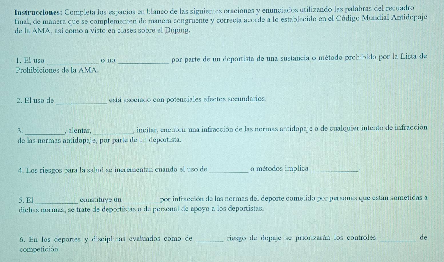 Instrucciones: Completa los espacios en blanco de las siguientes oraciones y enunciados utilizando las palabras del recuadro 
final, de manera que se complementen de manera congruente y correcta acorde a lo establecido en el Código Mundial Antidopaje 
de la AMA, así como a visto en clases sobre el Doping. 
1. El uso _o no _por parte de un deportista de una sustancia o método prohibido por la Lista de 
Prohibiciones de la AMA. 
2. El uso de_ está asociado con potenciales efectos secundarios. 
3._ , alentar, _, incitar, encubrir una infracción de las normas antidopaje o de cualquier intento de infracción 
de las normas antidopaje, por parte de un deportista. 
4. Los riesgos para la salud se incrementan cuando el uso de _o métodos implica_ . 
5. El_ constituye un _por infracción de las normas del deporte cometido por personas que están sometidas a 
dichas normas, se trate de deportistas o de personal de apoyo a los deportistas. 
6. En los deportes y disciplinas evaluados como de _riesgo de dopaje se priorizarán los controles _de 
competición.