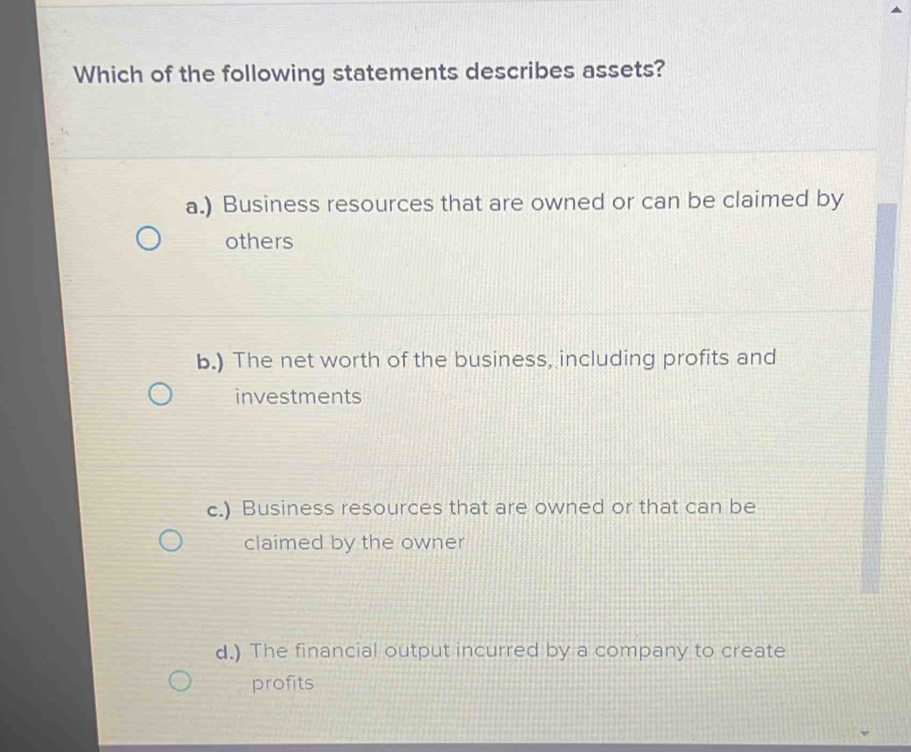 Which of the following statements describes assets?
a.) Business resources that are owned or can be claimed by
others
b.) The net worth of the business, including profits and
investments
c.) Business resources that are owned or that can be
claimed by the owner
d.) The financial output incurred by a company to create
profits