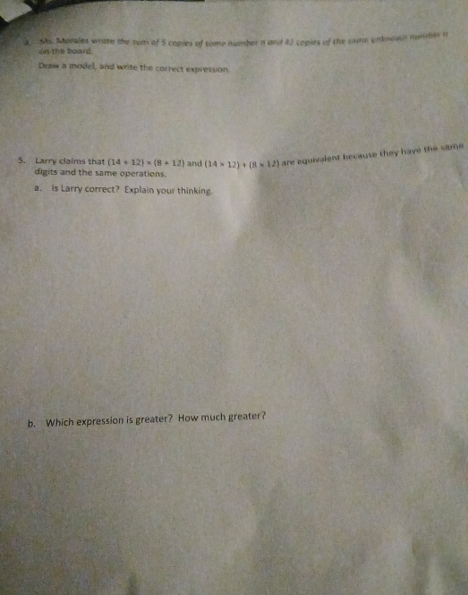 a Ms. Morales wrate the sum of 5 copies of some number a and 42 copies of the same uiinowl mumer n 
on the board. 
Draw a model, and write the correct expression. 
5. Larry claims that (14+12)* (8+12) and (14* 12)+(8* 12) are equivalent because they have the same 
digits and the same operations. 
a. is Larry correct? Explain your thinking. 
b. Which expression is greater? How much greater?