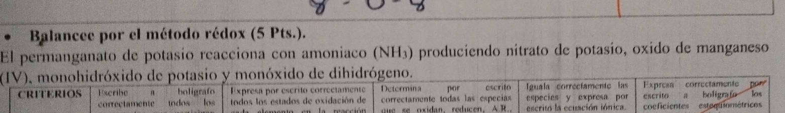 Balancee por el método rédox (5 Pts.). 
El permanganato de potasío reacciona con amoniaco (NH3) produciendo nitrato de potasio, oxido de manganeso 
(IV), monohidróxido de potasio y monóxido de dihidrógeno. 
CRITERIOS Escribe boligrafo Expresa por escrito correctamente Determina por escrito Iguala correcíamentc las Expresa correctamente pore 
correctamente todos los todos los estados de oxidación de correctamente todas las especías especies y expresa por escrito a boligrafo los 
gue se oxidan,reducen. A.R. escrito la ecuación iónica. coeficientes estequiométrico