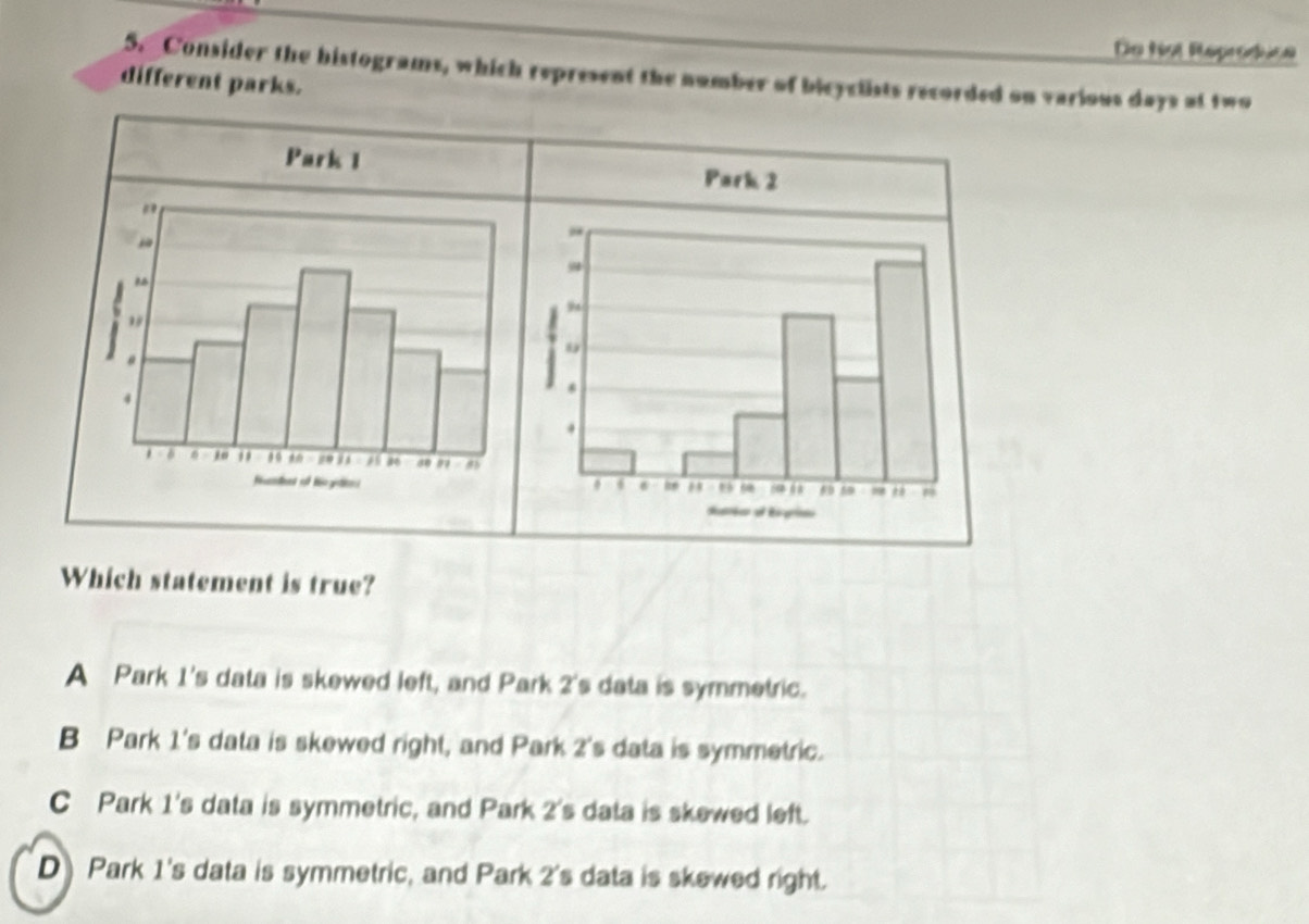 Do fot Reproduce
S. Consider the histograms, which represent the number of bicyclists recorded on various days at two
different parks.
Which statement is true?
A Park 1 's data is skewed left, and Park 2 's data is symmetric.
B Park 1 's data is skewed right, and Park 2 's data is symmetric.
C Park 1 's data is symmetric, and Park 2 's data is skewed left.
D Park 1 's data is symmetric, and Park 2 's data is skewed right.