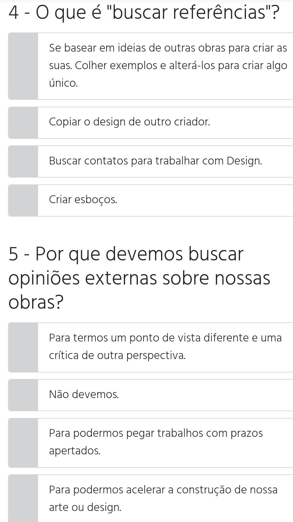 que é "buscar referências"?
Se basear em ideias de outras obras para criar as
suas. Colher exemplos e alterá-los para criar algo
único.
Copiar o design de outro criador.
Buscar contatos para trabalhar com Design.
Criar esboços.
5 - Por que devemos buscar
opiniões externas sobre nossas
obras?
Para termos um ponto de vista diferente e uma
crítica de outra perspectiva.
Não devemos.
Para podermos pegar trabalhos com prazos
apertados.
Para podermos acelerar a construção de nossa
arte ou design.