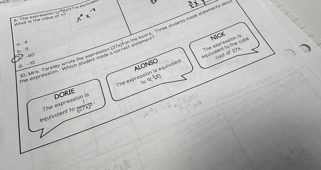 The expression (x^(10))(x^2)^-3 is equivalen
What is the value of n?
10. Mrs. Tarpley wrote the expressior (27x)^frac 3c on the board. Three students made statements abot
t statement ?
a. 4
equivalent to the cube
b. q
* −60
The expression is equivalen The expression is NICK
ALONSO
d. -10
the expression. Which student made
root of 27x.
to q(sqrt[3](x)).
frac 1(27x)^3. 
equivalent to The expression is DORIE