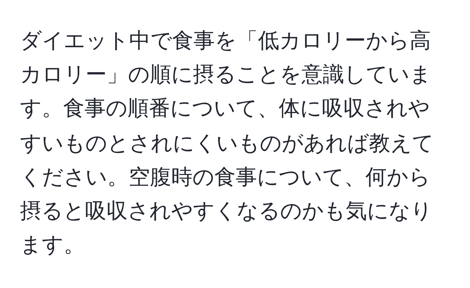 ダイエット中で食事を「低カロリーから高カロリー」の順に摂ることを意識しています。食事の順番について、体に吸収されやすいものとされにくいものがあれば教えてください。空腹時の食事について、何から摂ると吸収されやすくなるのかも気になります。