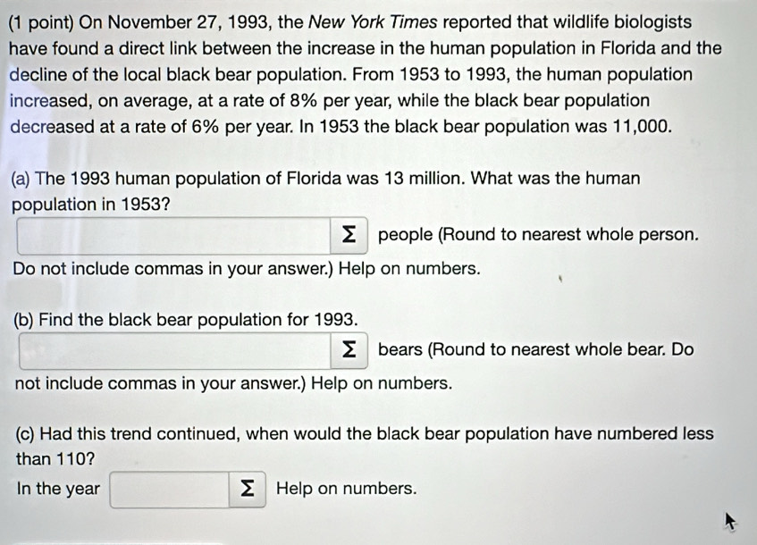 On November 27, 1993, the New York Times reported that wildlife biologists 
have found a direct link between the increase in the human population in Florida and the 
decline of the local black bear population. From 1953 to 1993, the human population 
increased, on average, at a rate of 8% per year, while the black bear population 
decreased at a rate of 6% per year. In 1953 the black bear population was 11,000. 
(a) The 1993 human population of Florida was 13 million. What was the human 
population in 1953?
Σ people (Round to nearest whole person. 
Do not include commas in your answer.) Help on numbers. 
(b) Find the black bear population for 1993.
Σ bears (Round to nearest whole bear. Do 
not include commas in your answer.) Help on numbers. 
(c) Had this trend continued, when would the black bear population have numbered less 
than 110? 
In the year □  Help on numbers.