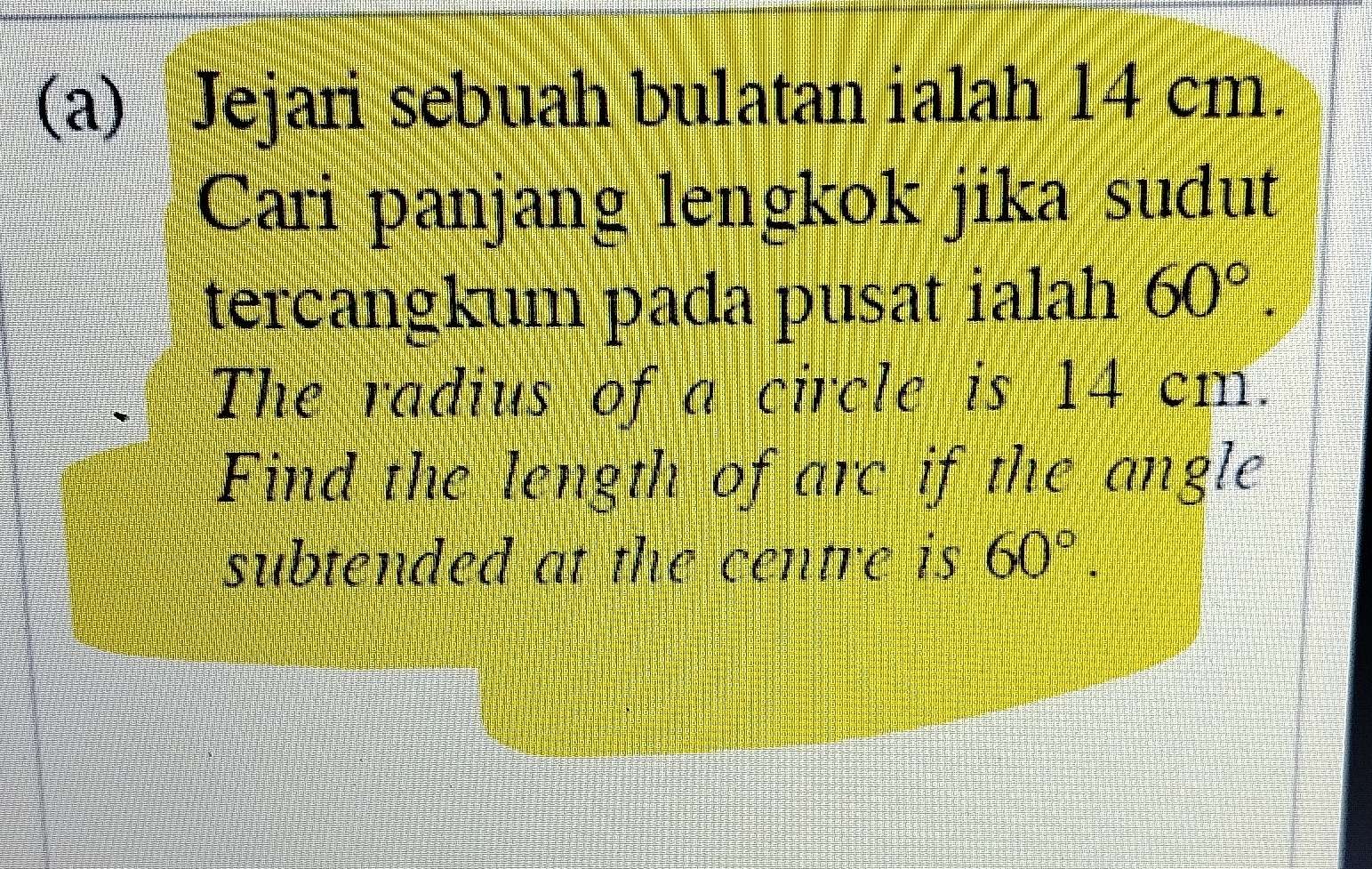 Jejari sebuah bulatan ialah 14 cm. 
Cari panjang lengkok jika sudut 
tercangkum pada pusat ialah 60°. 
The radius of a circle is 14 cm. 
Find the length of are if the angle 
subtended at the centre is 60°.