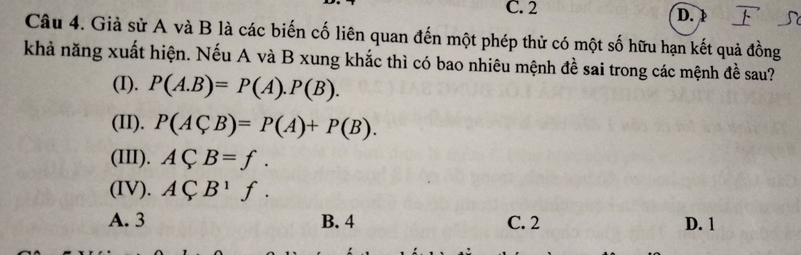 C. 2
D. D
Câu 4. Giả sử A và B là các biến cố liên quan đến một phép thử có một số hữu hạn kết quả đồng
khả năng xuất hiện. Nếu A và B xung khắc thì có bao nhiêu mệnh đề sai trong các mệnh đề sau?
(I). P(A.B)=P(A).P(B). 
(II). P(ACB)=P(A)+P(B). 
(III). ACB=f. 
(IV). ACB^1f.
A. 3 B. 4 C. 2 D. 1