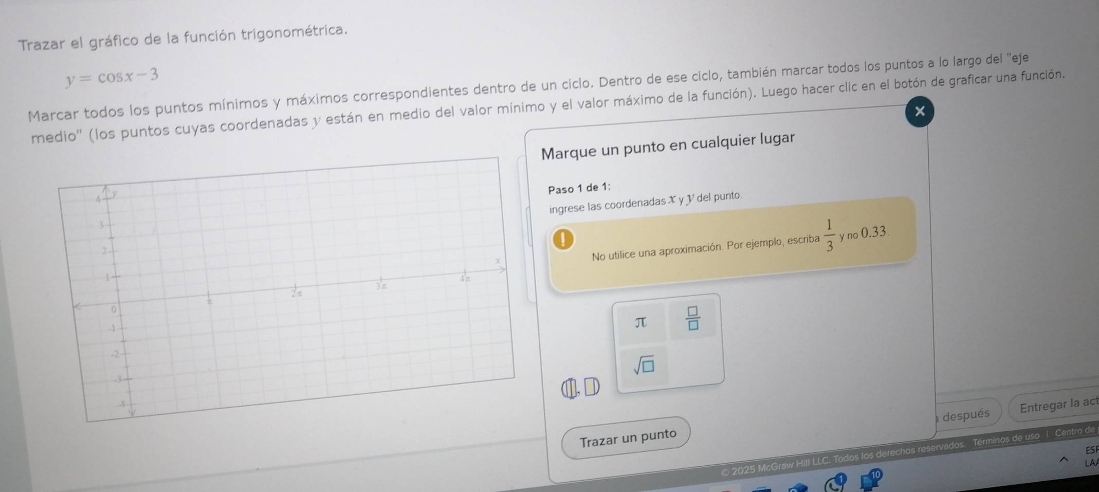 Trazar el gráfico de la función trigonométrica.
y=cos x-3
Marcar todos los puntos mínimos y máximos correspondientes dentro de un ciclo. Dentro de ese ciclo, también marcar todos los puntos a lo largo del ''eje 
rmedio'' (los puntos cuyas coordenadas y están en medio del valor mínimo y el valor máximo de la función). Luego hacer clic en el botón de graficar una función. 
× 
Marque un punto en cualquier lugar 
Paso 1 de 1: 
ingrese las coordenadas X y V del punto. 
No utilice una aproximación. Por ejemplo, escriba  1/3  y no 0.33
π  □ /□  
sqrt(□ )
después Entregar la act 
Trazar un punto 
© 2025 McGraw Hill LLC. Todos los derechos reservados. Términos de uso 1 Centro de 
ES