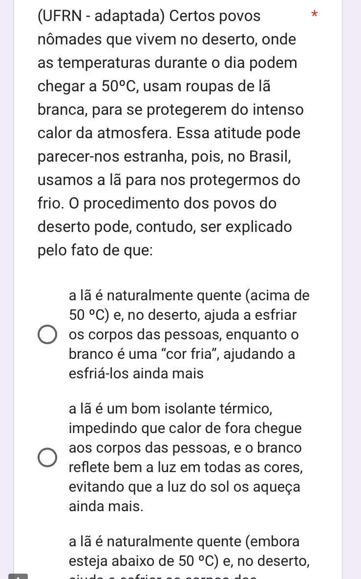 (UFRN - adaptada) Certos povos *
nômades que vivem no deserto, onde
as temperaturas durante o dia podem
chegar a 50°C , usam roupas de lã
branca, para se protegerem do intenso
calor da atmosfera. Essa atitude pode
parecer-nos estranha, pois, no Brasil,
usamos a lã para nos protegermos do
frio. O procedimento dos povos do
deserto pode, contudo, ser explicado
pelo fato de que:
a lã é naturalmente quente (acima de
50°C) e, no deserto, ajuda a esfriar
os corpos das pessoas, enquanto o
branco é uma “cor fria”, ajudando a
esfriá-los ainda mais
a lã é um bom isolante térmico,
impedindo que calor de fora chegue
aos corpos das pessoas, e o branco
reflete bem a luz em todas as cores,
evitando que a luz do sol os aqueça
ainda mais.
a lã é naturalmente quente (embora
esteja abaixo de 50°C) e, no deserto,