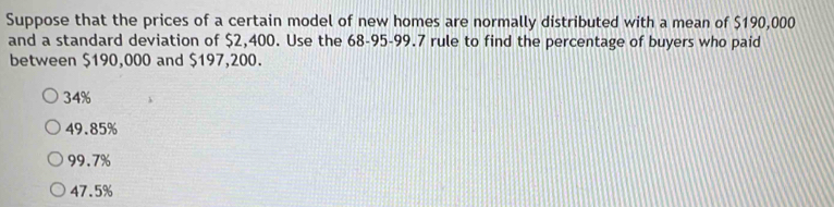 Suppose that the prices of a certain model of new homes are normally distributed with a mean of $190,000
and a standard deviation of $2,400. Use the 68-95-99.7 rule to find the percentage of buyers who paid
between $190,000 and $197,200.
34%
49.85%
99.7%
47.5%