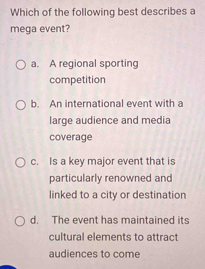 Which of the following best describes a
mega event?
a. A regional sporting
competition
b. An international event with a
large audience and media
coverage
c. Is a key major event that is
particularly renowned and
linked to a city or destination
d. The event has maintained its
cultural elements to attract
audiences to come