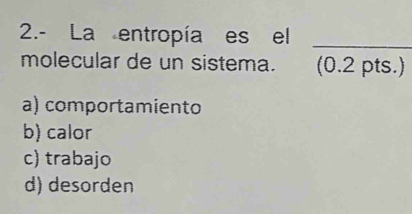 2.- La entropía es el
_
molecular de un sistema. (0.2 pts.)
a) comportamiento
b) calor
c) trabajo
d) desorden