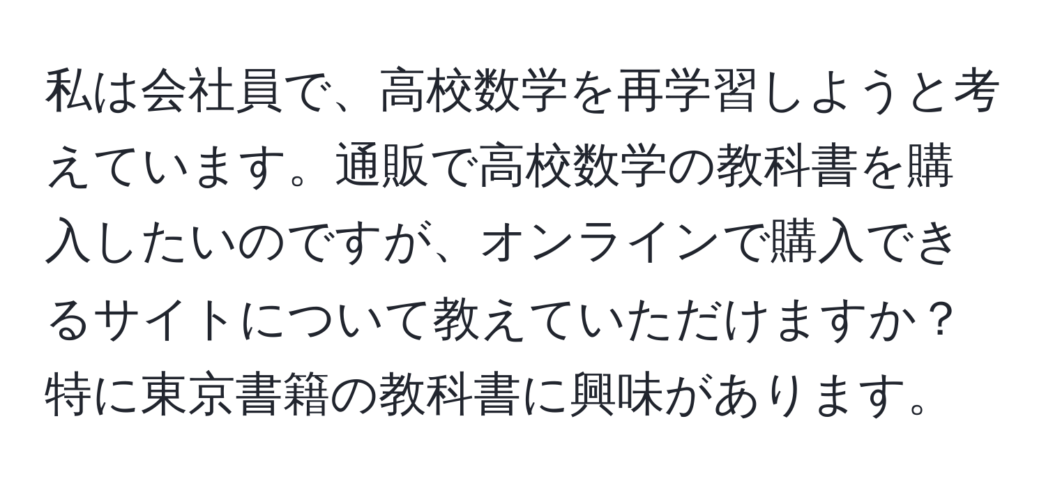 私は会社員で、高校数学を再学習しようと考えています。通販で高校数学の教科書を購入したいのですが、オンラインで購入できるサイトについて教えていただけますか？特に東京書籍の教科書に興味があります。