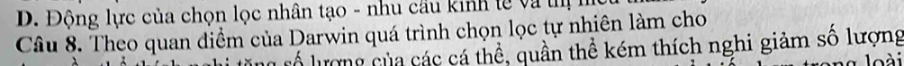 D. Động lực của chọn lọc nhân tạo - nhu cầu kinh tế và t
Câu 8. Theo quan điểm của Darwin quá trình chọn lọc tự nhiên làm cho
rổ lượng của các cá thể, quần thể kém thích nghi giảm số lượng
l ài