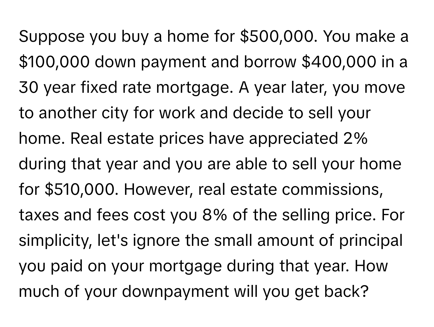 Suppose you buy a home for $500,000. You make a $100,000 down payment and borrow $400,000 in a 30 year fixed rate mortgage. A year later, you move to another city for work and decide to sell your home. Real estate prices have appreciated 2% during that year and you are able to sell your home for $510,000. However, real estate commissions, taxes and fees cost you 8% of the selling price. For simplicity, let's ignore the small amount of principal you paid on your mortgage during that year. How much of your downpayment will you get back?