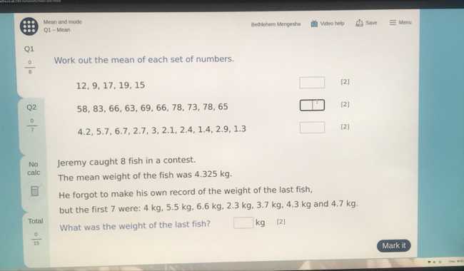 Mean and mode 
Q1 - Mean Bethlehem Mengesha Video help Save Menu 
Q1
 0/8  Work out the mean of each set of numbers.
12, 9, 17, 19, 15 [2] 
Q2 58, 83, 66, 63, 69, 66, 78, 73, 78, 65 [2]
 0/7  4.2, 5.7, 6.7, 2.7, 3, 2.1, 2.4, 1.4, 2.9, 1.3 [2] 
No Jeremy caught 8 fish in a contest. 
calc 
The mean weight of the fish was 4.325 kg. 
He forgot to make his own record of the weight of the last fish, 
but the first 7 were: 4 kg, 5.5 kg, 6.6 kg, 2.3 kg, 3.7 kg, 4.3 kg and 4.7 kg. 
Total [2] 
What was the weight of the last fish? kg
 0/15 
Mark it