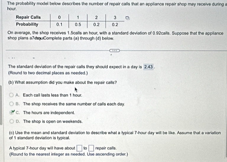 The probability model below describes the number of repair calls that an appliance repair shop may receive during a
hour.
On average, the shop receives 1.5calls an hour, with a standard deviation of 0.92calls. Suppose that the appliance
shop plans a7dauComplete parts (a) through (d) below.
The standard deviation of the repair calls they should expect in a day is 2.43.
(Round to two decimal places as needed.)
(b) What assumption did you make about the repair calls?
A. Each call lasts less than 1 hour.
B. The shop receives the same number of calls each day.
C. The hours are independent.
D. The shop is open on weekends.
(c) Use the mean and standard deviation to describe what a typical 7-hour day will be like. Assume that a variation
of 1 standard deviation is typical.
A typical 7-hour day will have about □ to □ repair calls.
(Round to the nearest integer as needed. Use ascending order.)