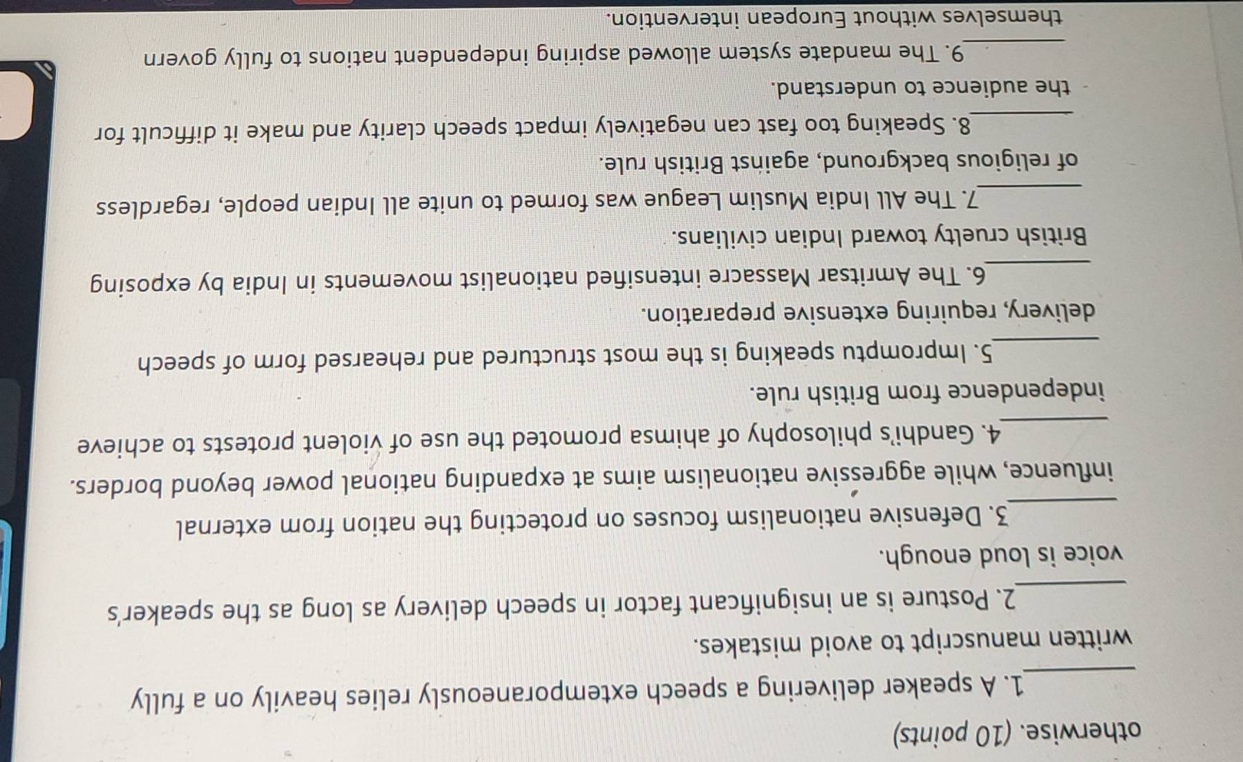 otherwise. (10 points) 
_1. A speaker delivering a speech extemporaneously relies heavily on a fully 
written manuscript to avoid mistakes. 
_ 
2. Posture is an insignificant factor in speech delivery as long as the speaker’s 
voice is loud enough. 
_ 
3. Defensive nationalism focuses on protecting the nation from external 
influence, while aggressive nationalism aims at expanding national power beyond borders. 
_4. Gandhi’s philosophy of ahimsa promoted the use of violent protests to achieve 
independence from British rule. 
_5. Impromptu speaking is the most structured and rehearsed form of speech 
delivery, requiring extensive preparation. 
_ 
6. The Amritsar Massacre intensified nationalist movements in India by exposing 
British cruelty toward Indian civilians. 
_7. The All India Muslim League was formed to unite all Indian people, regardless 
of religious background, against British rule. 
_8. Speaking too fast can negatively impact speech clarity and make it difficult for 
the audience to understand. 
_9. The mandate system allowed aspiring independent nations to fully govern 
themselves without European intervention.