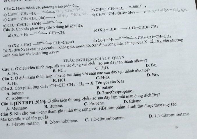 Hoàn thành các phương trình phản ứng
a) CHequiv C-CH_3+H_2xrightarrow Ni,t^(wedge),p b) CHequiv C-CH_3+H_2xrightarrow * Lind=,t°
c) CHequiv C-CH_3+Br_2(du)to d) CHequiv C-CH_3-HBr(du)to
e)
Câu 3. Cho các phản ứng (theo đúng hệ số tỉ lệ): CH_3-Cequiv CH+HOH_ H_2SO_4.r° _ 
a) (X1)+H_2xrightarrow Ni,N_CH_2CH_3-CH_3 b) (X_2)+HBrto CH_3-CHBr-CH_3
c) (X_3)+H_2Oxrightarrow H_8SO_4t^2CH_3-CH=O d)
Từ Xỉ đến Xã là các hydrocarbon không no, mạch hở. Xác định công thức cấu tạo (X_4)+H_2to Cindlar,t°to CH_3-CH=CH-CH_3 CU a X_1denX_4 1, viết phương
trình hoá học các phản ứng xảy ra.
trác nghiệm khách quan
Câu 1. Ở điều kiện thích hợp, alkene tác dụng với chất nào sau đây tạo thành alkane? D. Br₂.
A. H_2. B. HCl. C. H_2O.
Câu 2. Ở điều kiện thích hợp, alkene tác dụng với chất nào sau đây tạo thành alcohol?
A. H_2. B. HCl. C. H_2O. D.
Br_2.
Câu 3. Cho phản m gCH_3-CH=CH-CH_3+H_2to X g . Tên gọi của X là
A. butene. B. butane.
C. isobutane. D. 2-methylpropane.
Câu 4. [TN THPT 2020]: Ở điều kiện thường, chất nào sau đây làm mất màu dung dịch Br₂?
Câu 5. Khi cho but-1-ene tham gia phản ứng cộng với HBr, sản phẩm chính thu được theo quy tắc A. Methane. B. Butane. C. Propene. D. Ethane.
Markovnikov có tên gọi là
A. 1-bromobutane. B. 2-bromobutane. C. 1,2-dibromboutane. D. 1,4-dibromobutane.
9