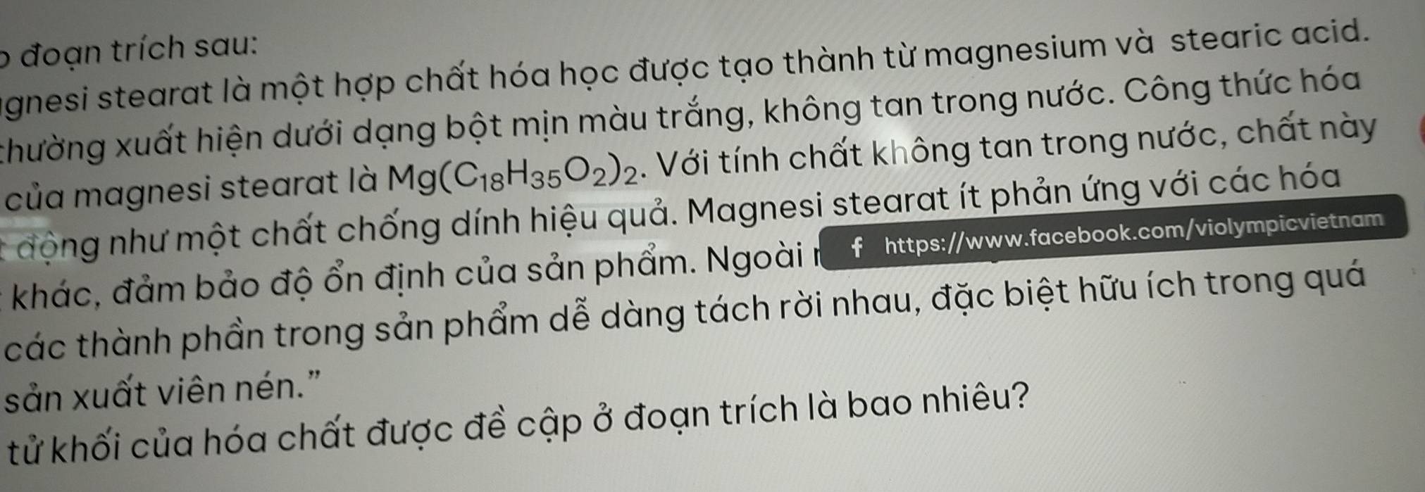 đoạn trích sau: 
agnesi stearat là một hợp chất hóa học được tạo thành từ magnesium và stearic acid. 
xhường xuất hiện dưới dạng bột mịn màu trắng, không tan trong nước. Công thức hóa 
của magnesi stearat là Mg(C_18H_35O_2)_2. Với tính chất không tan trong nước, chất này 
động như một chất chống dính hiệu quả. Magnesi stearat ít phản ứng với các hóa 
khác, đảm bảo độ ổn định của sản phẩm. Ngoài n f https://www.facebook.com/violympicvietnam 
các thành phần trong sản phẩm dễ dàng tách rời nhau, đặc biệt hữu ích trong quá 
sản xuất viên nén." 
tử khối của hóa chất được đề cập ở đoạn trích là bao nhiêu?