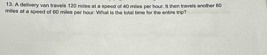 A delivery van travels 120 miles at a speed of 40 miles per hour. It then travels another 80
miles at a speed of 60 miles per hour. What is the total time for the entire trip?