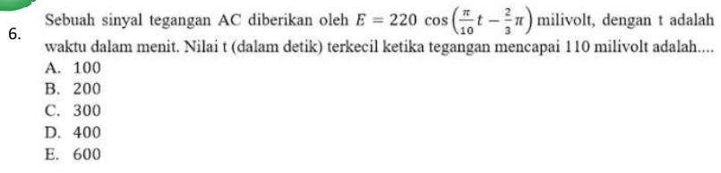 Sebuah sinyal tegangan AC diberikan oleh E=220cos ( π /10 t- 2/3 π ) milivolt, dengan t adalah
6.
waktu dalam menit. Nilai t (dalam detik) terkecil ketika tegangan mencapai 110 milivolt adalah....
A. 100
B. 200
C. 300
D. 400
E. 600