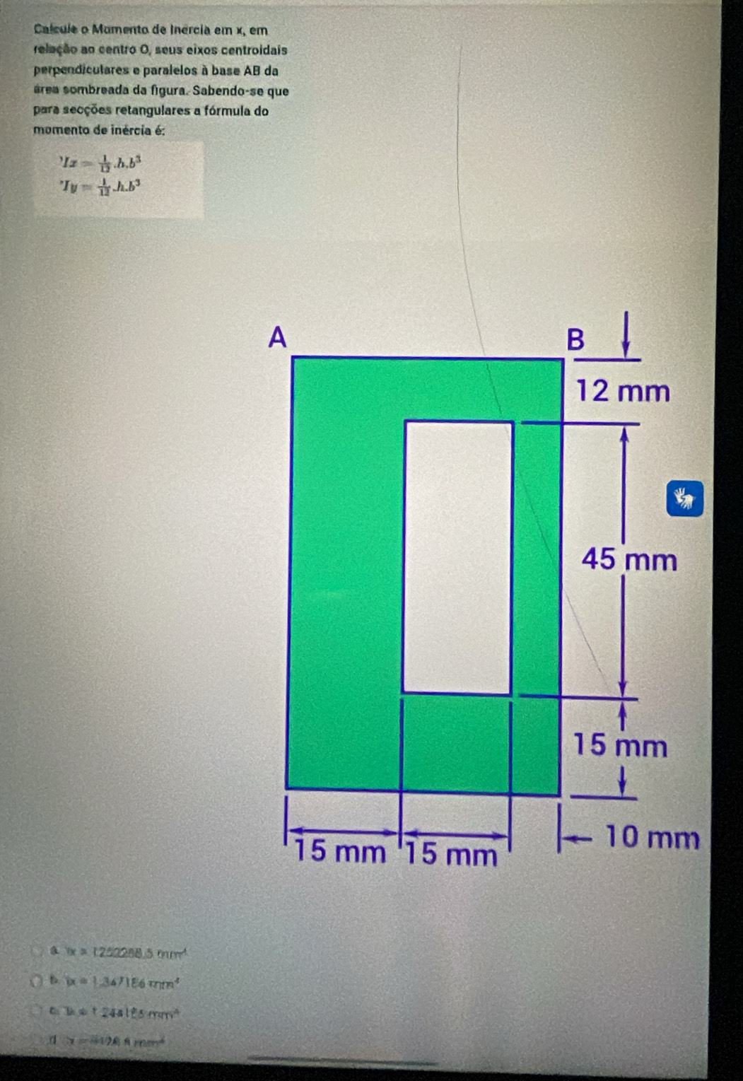 Calcula o Mumento de Inércia em x, em
releção ao centro O, seus eixos centroidais
perpendiculares e paralelos à base AB da
área sombreada da fígura. Sabendo-se que
para secções retangulares a fórmula do
momento de inércia é:
Ix= 1/12 .h.b^3
I_y= 1/12 .h.b^3
a tx=122288.5mm^4
(x=1.34)186mm^4
h!= 24alesmm^2
_
x=419.8mm^2