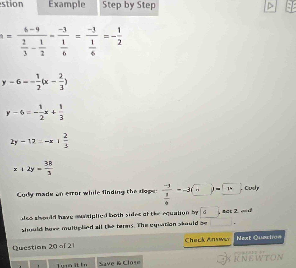 stion Example Step by Step
n=frac 6-9 2/3 - 1/2 =frac -3 1/6 =frac -3 1/6 =- 1/2 
y-6=- 1/2 (x- 2/3 )
y-6=- 1/2 x+ 1/3 
2y-12=-x+ 2/3 
x+2y= 38/3 
Cody made an error while finding the slope: frac -3 1/6 =-3(6)=-18. Cody 
also should have multiplied both sides of the equation by 6 , not 2, and 
should have multiplied all the terms. The equation should be □. 
Question 20 of 21 Check Answer Next Question 
POWERED B？ 
- Turn it In Save & Close KNEWTON