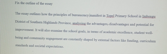 Fix the outline of the essay 
The essay outlines how the principles of bureaucracy manifest in Topel Primary School in Imbongy 
District of Southern Highlands Province, analysing the advantages, disadvantages and potential for 
improvement. It will also examine the school goals, in terms of academic excellence, student well- 
being and community engagement are constantly shaped by external factors like funding, curriculum 
standards and societal expectations.