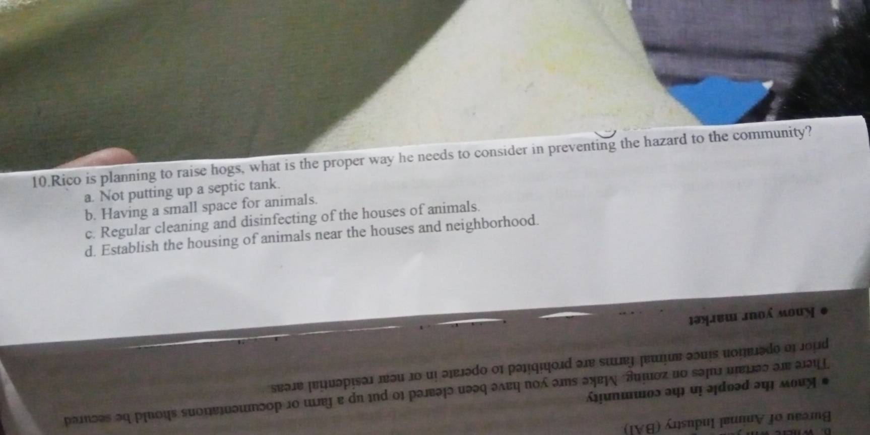 Rico is planning to raise hogs, what is the proper way he needs to consider in preventing the hazard to the community?
a. Not putting up a septic tank.
b. Having a small space for animals.
c. Regular cleaning and disinfecting of the houses of animals.
d. Establish the housing of animals near the houses and neighborhood.
məŋibu Jnoá mouy
T ua pisa 1
ainces mo sun