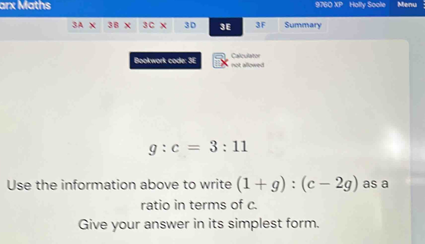 arx Maths 9760 XP Holly Soole Menu 
SAX 3B S C 3 D 3E 3F Summary 
Bookwork code: 3E Calculator 
not allowed
g:c=3:11
Use the information above to write (1+g):(c-2g) as a 
ratio in terms of c. 
Give your answer in its simplest form.