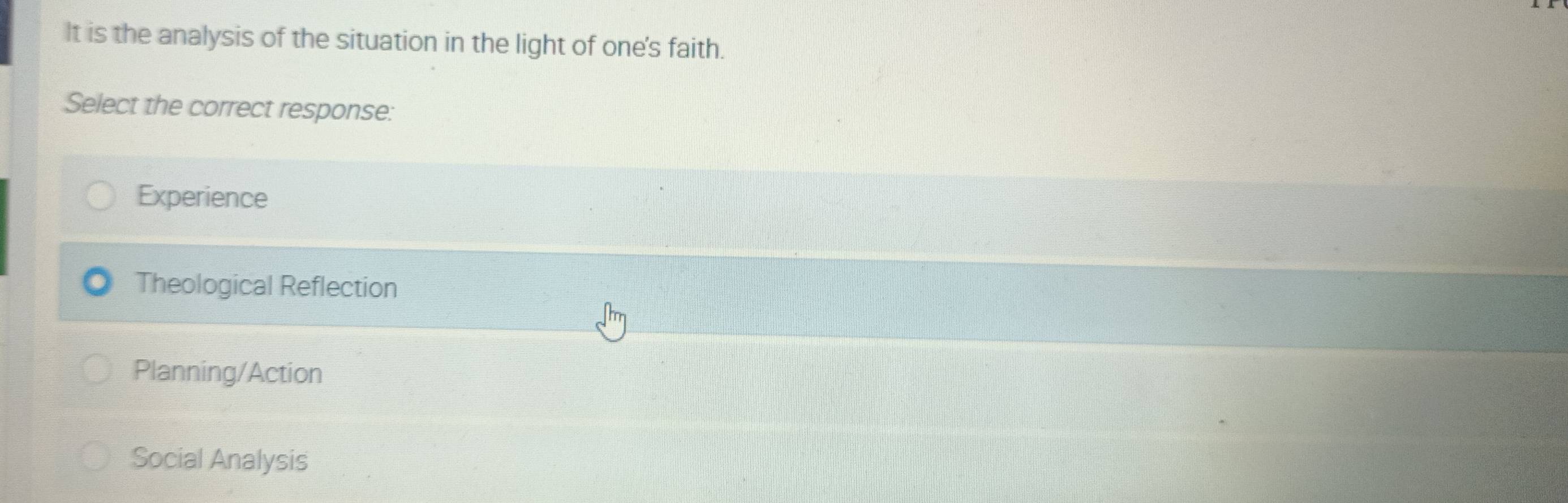 It is the analysis of the situation in the light of one's faith.
Select the correct response:
Experience
Theological Reflection
Planning/Action
Social Analysis