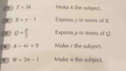 1 T=3t Make I the subject. 
I X=y-1 Express y in ters of X.
a= p/3  Express p in terms of Q. 
4 A=4r+9 Make r the subject. 
s W=3n-1 Make w the subject.