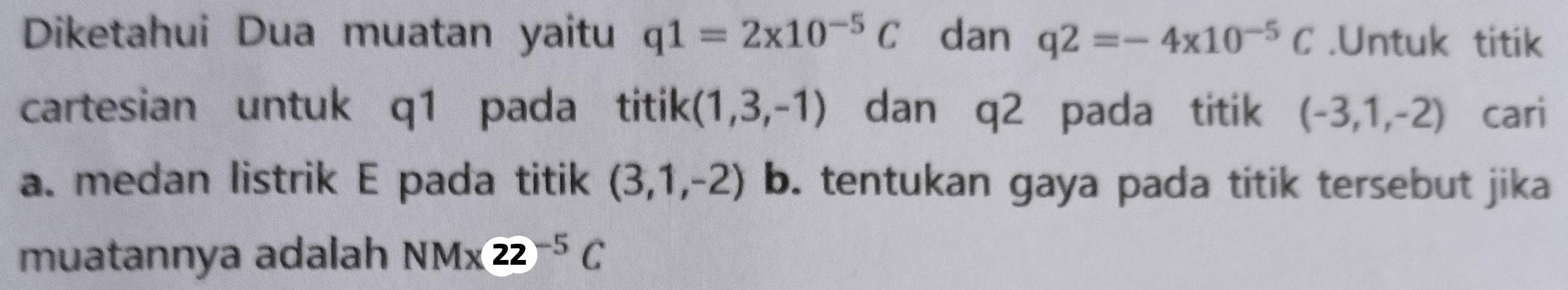 Diketahui Dua muatan yaitu q1=2* 10^(-5)C dan q2=-4x10^(-5)C.Untuk titik 
cartesian untuk q1 pada titik (1,3,-1) dan q2 pada titik (-3,1,-2) cari 
a. medan listrik E pada titik (3,1,-2) b. tentukan gaya pada titik tersebut jika 
muatannya adalah NMx22^(-5)C