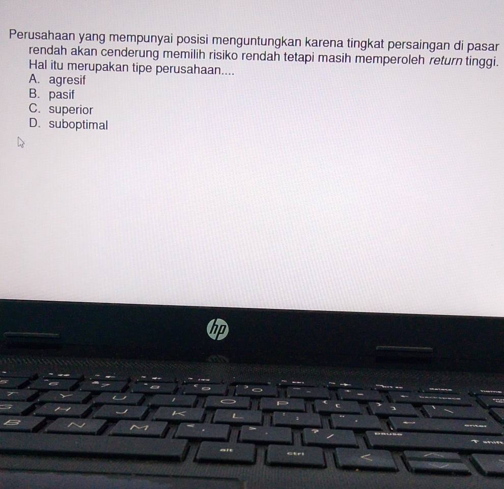 Perusahaan yang mempunyai posisi menguntungkan karena tingkat persaingan di pasar
rendah akan cenderung memilih risiko rendah tetapi masih memperoleh return tinggi.
Hal itu merupakan tipe perusahaan....
A. agresif
B. pasif
C. superior
D.suboptimal