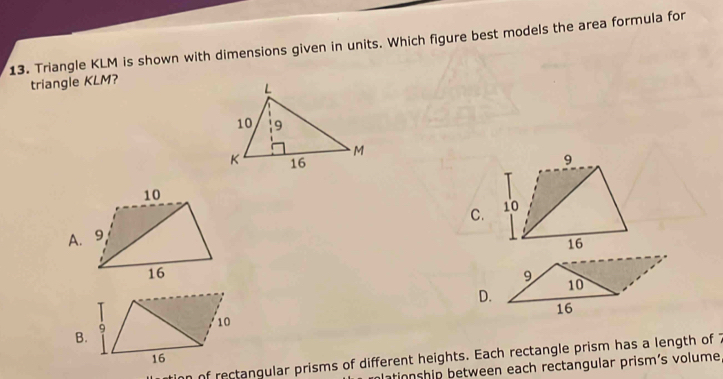 Triangle KLM is shown with dimensions given in units. Which figure best models the area formula for
triangle KLM?

C.
9
D. 10
16
B.
9
10
16
n of rectangular prisms of different heights. Each rectangle prism has a length of 7
ationship between each rectangular prism's volume