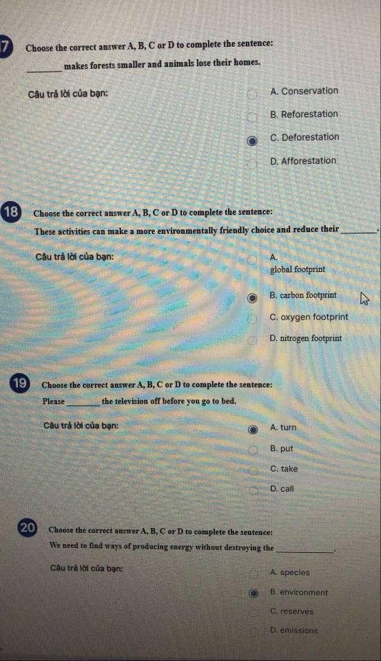 Choose the correct answer A, B, C or D to complete the sentence:
_
makes forests smaller and animals lose their homes.
Câu trả lời của bạn: A. Conservation
B. Reforestation
C. Deforestation
D. Afforestation
18 Choose the correct answer A, B, C or D to complete the sentence:
These activities can make a more environmentally friendly choice and reduce their _.
* Câu trả lời của bạn: A.
global footprint
B. carbon footprint
C. oxygen footprint
D. nitrogen footprint
191 Choose the correct answer A, B, C or D to complete the sentence:
Please_ the television off before you go to bed.
Câu trả lời của bạn: A. turn
B. put
C. take
D. call
20 Choose the correct answer A, B, C or D to complete the sentence:
We need to find ways of producing energy without destroying the _.
Câu trá lời của bạn: A. species
B. environment
C. reserves
D. emissions